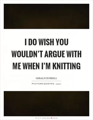 I do wish you wouldn’t argue with me when I’m knitting Picture Quote #1