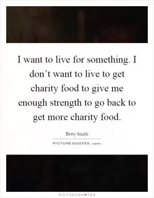 I want to live for something. I don’t want to live to get charity food to give me enough strength to go back to get more charity food Picture Quote #1