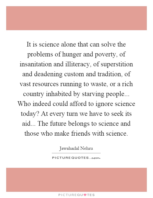 It is science alone that can solve the problems of hunger and poverty, of insanitation and illiteracy, of superstition and deadening custom and tradition, of vast resources running to waste, or a rich country inhabited by starving people... Who indeed could afford to ignore science today? At every turn we have to seek its aid... The future belongs to science and those who make friends with science Picture Quote #1