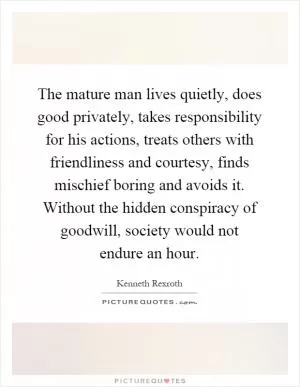 The mature man lives quietly, does good privately, takes responsibility for his actions, treats others with friendliness and courtesy, finds mischief boring and avoids it. Without the hidden conspiracy of goodwill, society would not endure an hour Picture Quote #1