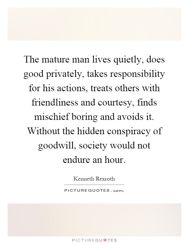 The mature man lives quietly, does good privately, takes responsibility for his actions, treats others with friendliness and courtesy, finds mischief boring and avoids it. Without the hidden conspiracy of goodwill, society would not endure an hour Picture Quote #1