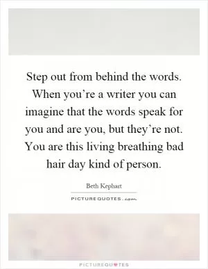Step out from behind the words. When you’re a writer you can imagine that the words speak for you and are you, but they’re not. You are this living breathing bad hair day kind of person Picture Quote #1