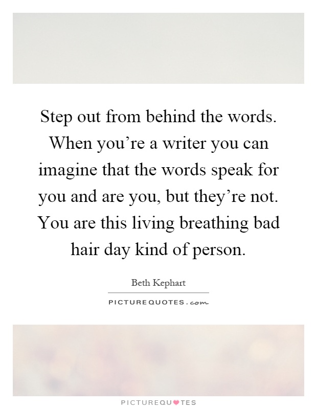 Step out from behind the words. When you're a writer you can imagine that the words speak for you and are you, but they're not. You are this living breathing bad hair day kind of person Picture Quote #1