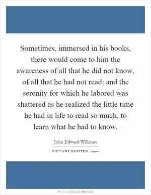 Sometimes, immersed in his books, there would come to him the awareness of all that he did not know, of all that he had not read; and the serenity for which he labored was shattered as he realized the little time he had in life to read so much, to learn what he had to know Picture Quote #1