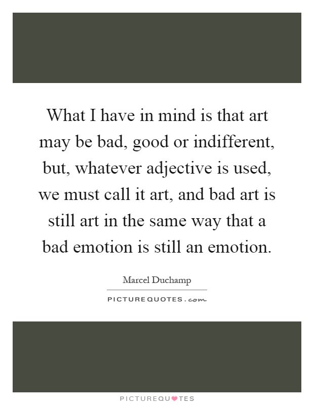 What I have in mind is that art may be bad, good or indifferent, but, whatever adjective is used, we must call it art, and bad art is still art in the same way that a bad emotion is still an emotion Picture Quote #1
