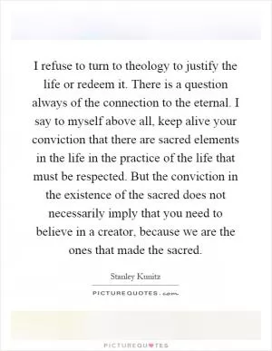 I refuse to turn to theology to justify the life or redeem it. There is a question always of the connection to the eternal. I say to myself above all, keep alive your conviction that there are sacred elements in the life in the practice of the life that must be respected. But the conviction in the existence of the sacred does not necessarily imply that you need to believe in a creator, because we are the ones that made the sacred Picture Quote #1