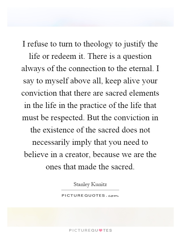 I refuse to turn to theology to justify the life or redeem it. There is a question always of the connection to the eternal. I say to myself above all, keep alive your conviction that there are sacred elements in the life in the practice of the life that must be respected. But the conviction in the existence of the sacred does not necessarily imply that you need to believe in a creator, because we are the ones that made the sacred Picture Quote #1