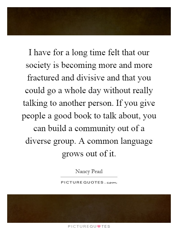 I have for a long time felt that our society is becoming more and more fractured and divisive and that you could go a whole day without really talking to another person. If you give people a good book to talk about, you can build a community out of a diverse group. A common language grows out of it Picture Quote #1