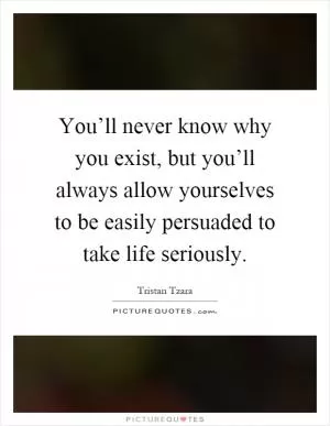 You’ll never know why you exist, but you’ll always allow yourselves to be easily persuaded to take life seriously Picture Quote #1