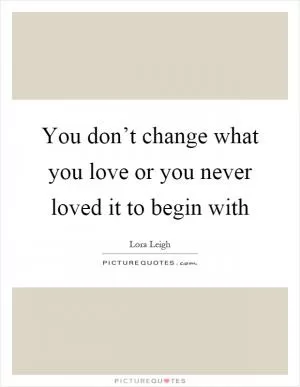 You don’t change what you love or you never loved it to begin with Picture Quote #1