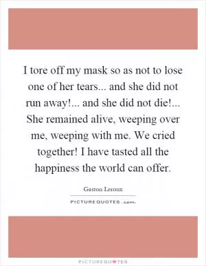 I tore off my mask so as not to lose one of her tears... and she did not run away!... and she did not die!... She remained alive, weeping over me, weeping with me. We cried together! I have tasted all the happiness the world can offer Picture Quote #1