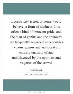 Eccentricity is not, as some would believe, a form of madness. It is often a kind of innocent pride, and the man of genius and the aristocrat are frequently regarded as eccentrics because genius and aristocrat are entirely unafraid of and uninfluenced by the opinions and vagaries of the crowd Picture Quote #1