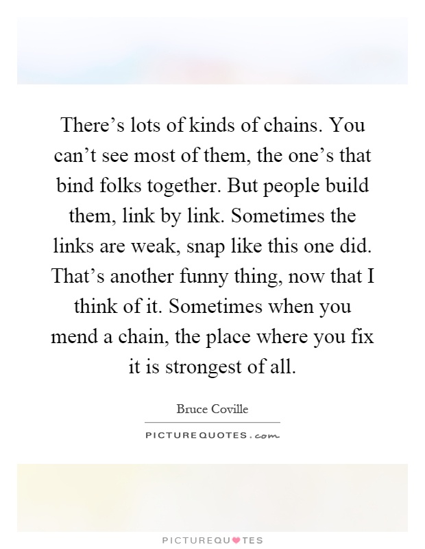 There's lots of kinds of chains. You can't see most of them, the one's that bind folks together. But people build them, link by link. Sometimes the links are weak, snap like this one did. That's another funny thing, now that I think of it. Sometimes when you mend a chain, the place where you fix it is strongest of all Picture Quote #1