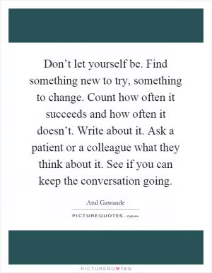 Don’t let yourself be. Find something new to try, something to change. Count how often it succeeds and how often it doesn’t. Write about it. Ask a patient or a colleague what they think about it. See if you can keep the conversation going Picture Quote #1
