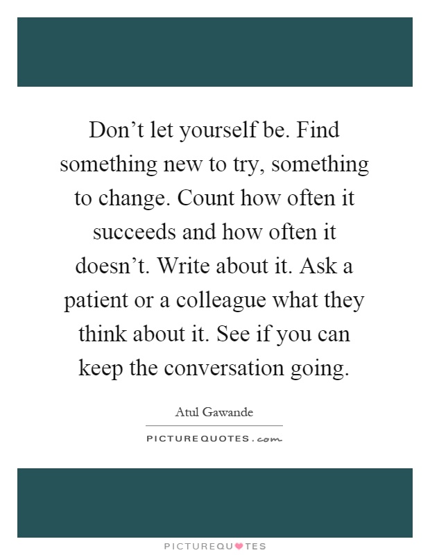 Don't let yourself be. Find something new to try, something to change. Count how often it succeeds and how often it doesn't. Write about it. Ask a patient or a colleague what they think about it. See if you can keep the conversation going Picture Quote #1