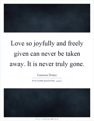 Love so joyfully and freely given can never be taken away. It is never truly gone Picture Quote #1