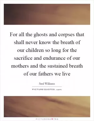 For all the ghosts and corpses that shall never know the breath of our children so long for the sacrifice and endurance of our mothers and the sustained breath of our fathers we live Picture Quote #1