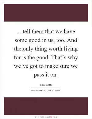 ... tell them that we have some good in us, too. And the only thing worth living for is the good. That’s why we’ve got to make sure we pass it on Picture Quote #1