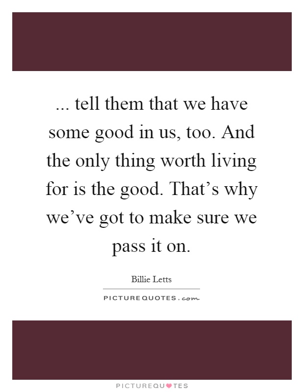 ... tell them that we have some good in us, too. And the only thing worth living for is the good. That's why we've got to make sure we pass it on Picture Quote #1