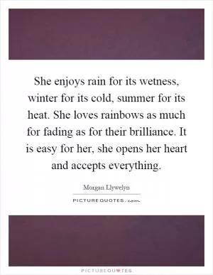 She enjoys rain for its wetness, winter for its cold, summer for its heat. She loves rainbows as much for fading as for their brilliance. It is easy for her, she opens her heart and accepts everything Picture Quote #1