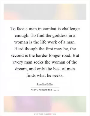 To face a man in combat is challenge enough. To find the goddess in a woman is the life work of a man. Hard though the first may be, the second is the harder longer road. But every man seeks the woman of the dream, and only the best of men finds what he seeks Picture Quote #1