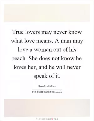 True lovers may never know what love means. A man may love a woman out of his reach. She does not know he loves her, and he will never speak of it Picture Quote #1