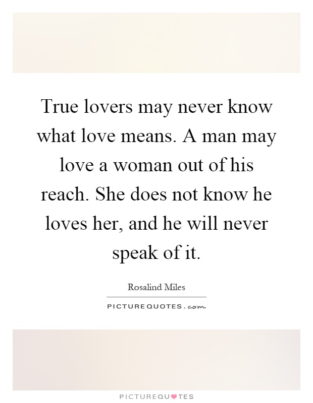 True lovers may never know what love means. A man may love a woman out of his reach. She does not know he loves her, and he will never speak of it Picture Quote #1