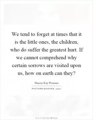 We tend to forget at times that it is the little ones, the children, who do suffer the greatest hurt. If we cannot comprehend why certain sorrows are visited upon us, how on earth can they? Picture Quote #1