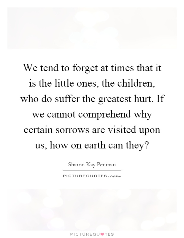 We tend to forget at times that it is the little ones, the children, who do suffer the greatest hurt. If we cannot comprehend why certain sorrows are visited upon us, how on earth can they? Picture Quote #1