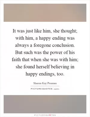 It was just like him, she thought; with him, a happy ending was always a foregone conclusion. But such was the power of his faith that when she was with him; she found herself believing in happy endings, too Picture Quote #1