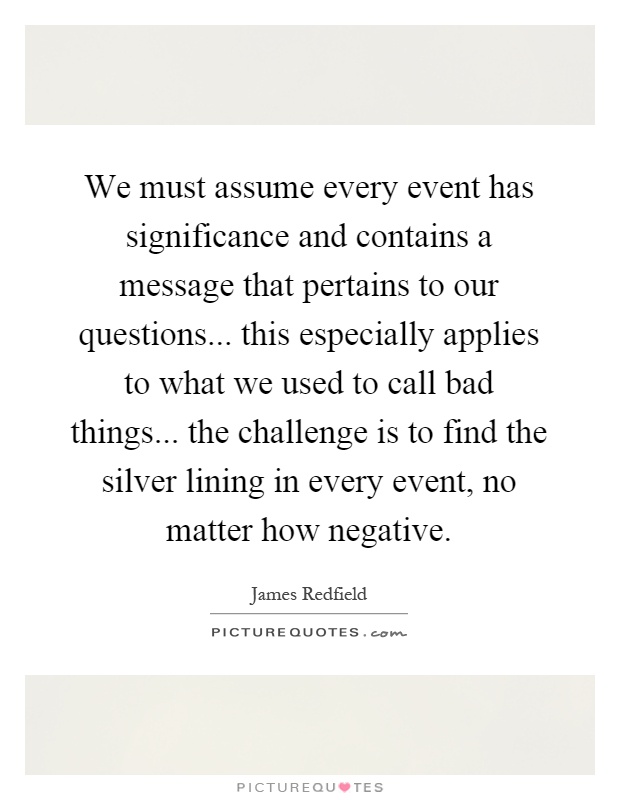 We must assume every event has significance and contains a message that pertains to our questions... this especially applies to what we used to call bad things... the challenge is to find the silver lining in every event, no matter how negative Picture Quote #1