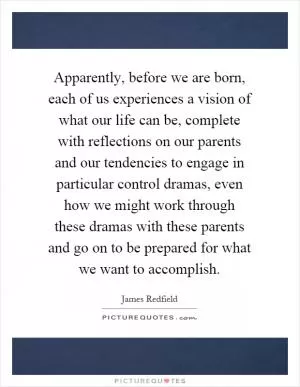 Apparently, before we are born, each of us experiences a vision of what our life can be, complete with reflections on our parents and our tendencies to engage in particular control dramas, even how we might work through these dramas with these parents and go on to be prepared for what we want to accomplish Picture Quote #1
