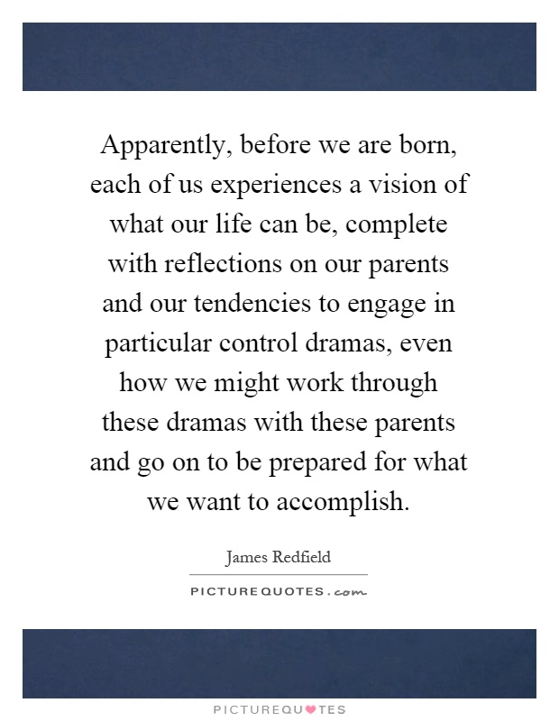 Apparently, before we are born, each of us experiences a vision of what our life can be, complete with reflections on our parents and our tendencies to engage in particular control dramas, even how we might work through these dramas with these parents and go on to be prepared for what we want to accomplish Picture Quote #1