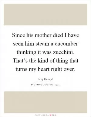 Since his mother died I have seen him steam a cucumber thinking it was zucchini. That’s the kind of thing that turns my heart right over Picture Quote #1