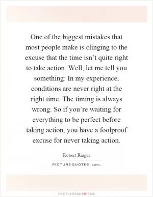 One of the biggest mistakes that most people make is clinging to the excuse that the time isn’t quite right to take action. Well, let me tell you something: In my experience, conditions are never right at the right time. The timing is always wrong. So if you’re waiting for everything to be perfect before taking action, you have a foolproof excuse for never taking action Picture Quote #1