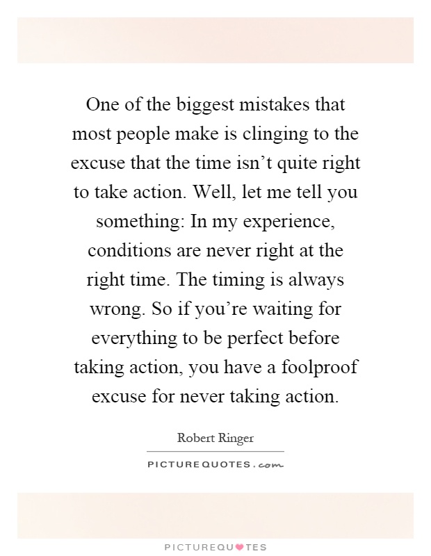 One of the biggest mistakes that most people make is clinging to the excuse that the time isn't quite right to take action. Well, let me tell you something: In my experience, conditions are never right at the right time. The timing is always wrong. So if you're waiting for everything to be perfect before taking action, you have a foolproof excuse for never taking action Picture Quote #1