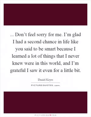 ... Don’t feel sorry for me. I’m glad I had a second chance in life like you said to be smart because I learned a lot of things that I never knew were in this world, and I’m grateful I saw it even for a little bit Picture Quote #1
