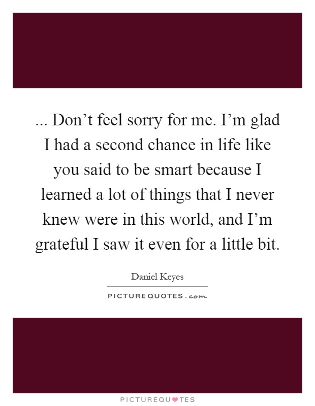 ... Don't feel sorry for me. I'm glad I had a second chance in life like you said to be smart because I learned a lot of things that I never knew were in this world, and I'm grateful I saw it even for a little bit Picture Quote #1