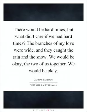 There would be hard times, but what did I care if we had hard times? The branches of my love were wide, and they caught the rain and the snow. We would be okay, the two of us together. We would be okay Picture Quote #1