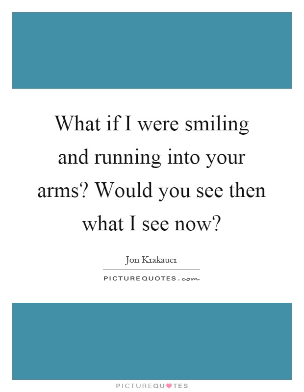 What if I were smiling and running into your arms? Would you see then what I see now? Picture Quote #1