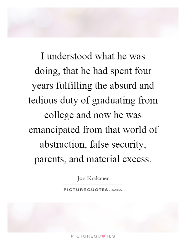 I understood what he was doing, that he had spent four years fulfilling the absurd and tedious duty of graduating from college and now he was emancipated from that world of abstraction, false security, parents, and material excess Picture Quote #1