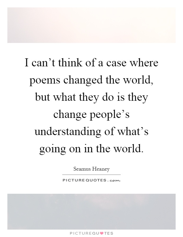 I can't think of a case where poems changed the world, but what they do is they change people's understanding of what's going on in the world Picture Quote #1