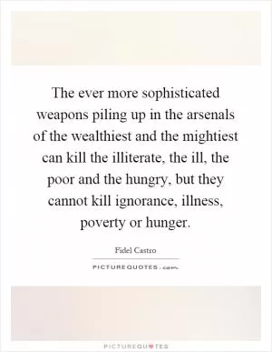 The ever more sophisticated weapons piling up in the arsenals of the wealthiest and the mightiest can kill the illiterate, the ill, the poor and the hungry, but they cannot kill ignorance, illness, poverty or hunger Picture Quote #1