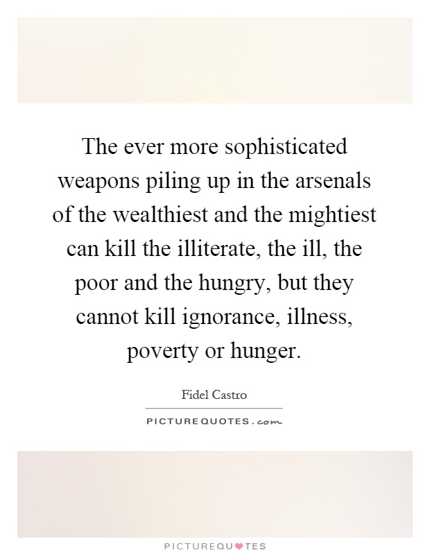 The ever more sophisticated weapons piling up in the arsenals of the wealthiest and the mightiest can kill the illiterate, the ill, the poor and the hungry, but they cannot kill ignorance, illness, poverty or hunger Picture Quote #1