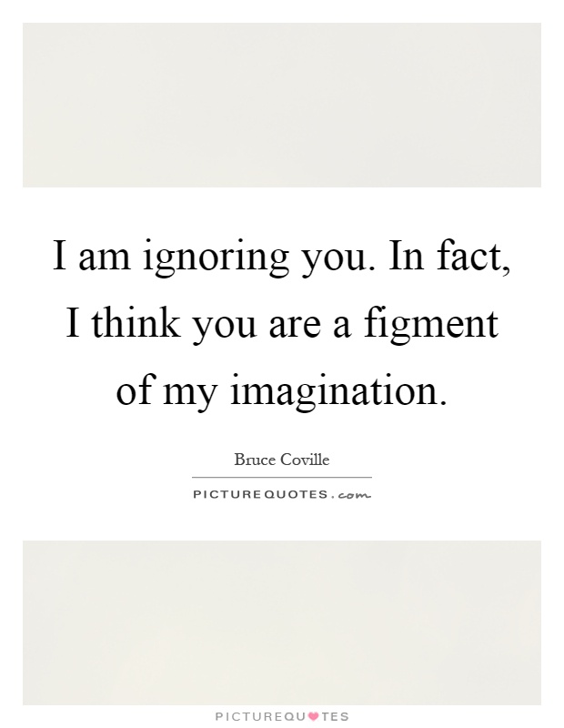 I am ignoring you. In fact, I think you are a figment of my imagination Picture Quote #1