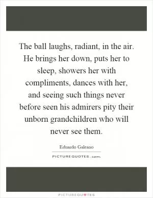The ball laughs, radiant, in the air. He brings her down, puts her to sleep, showers her with compliments, dances with her, and seeing such things never before seen his admirers pity their unborn grandchildren who will never see them Picture Quote #1