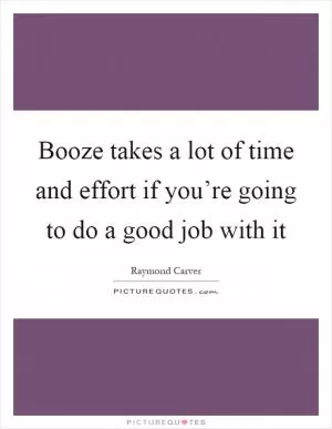 Booze takes a lot of time and effort if you’re going to do a good job with it Picture Quote #1