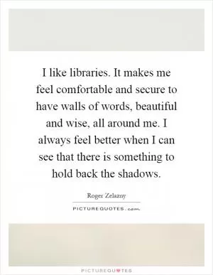 I like libraries. It makes me feel comfortable and secure to have walls of words, beautiful and wise, all around me. I always feel better when I can see that there is something to hold back the shadows Picture Quote #1