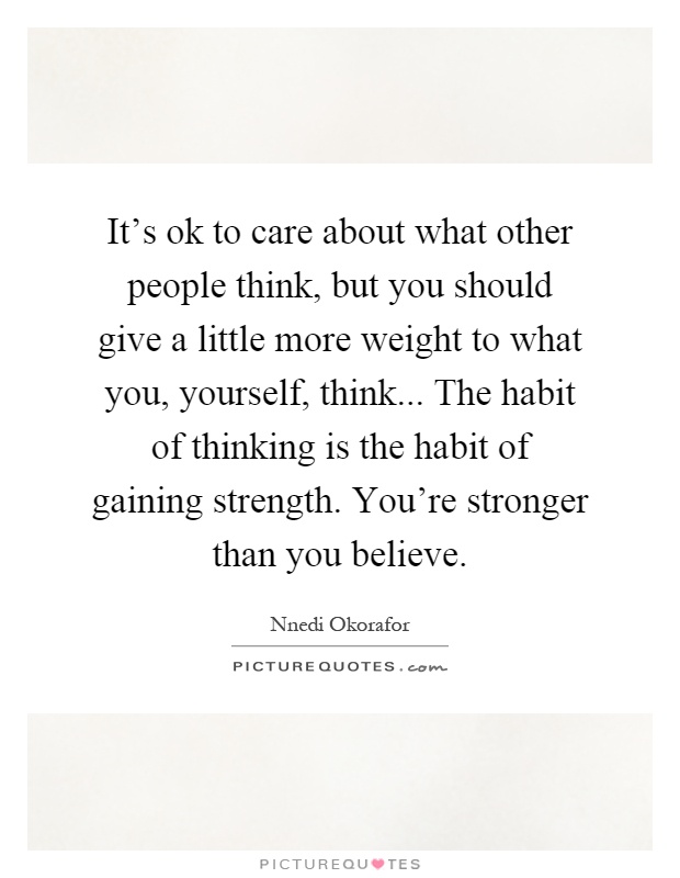 It's ok to care about what other people think, but you should give a little more weight to what you, yourself, think... The habit of thinking is the habit of gaining strength. You're stronger than you believe Picture Quote #1