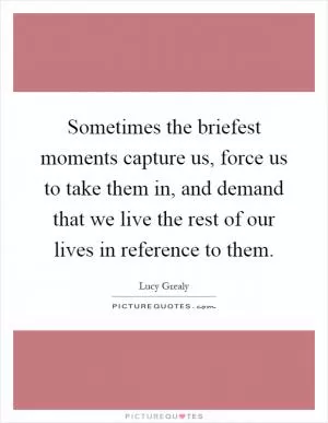 Sometimes the briefest moments capture us, force us to take them in, and demand that we live the rest of our lives in reference to them Picture Quote #1